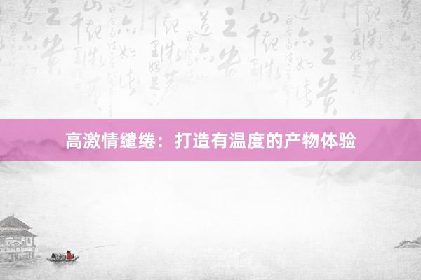 高激情缱绻：打造有温度的产物体验