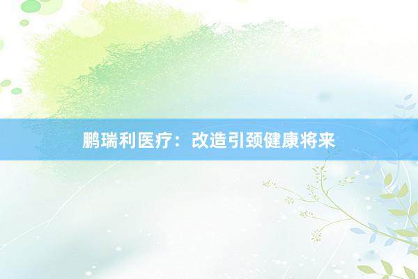 鹏瑞利医疗：改造引颈健康将来