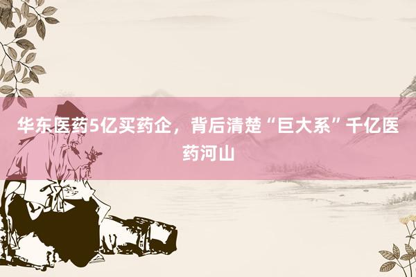 华东医药5亿买药企，背后清楚“巨大系”千亿医药河山
