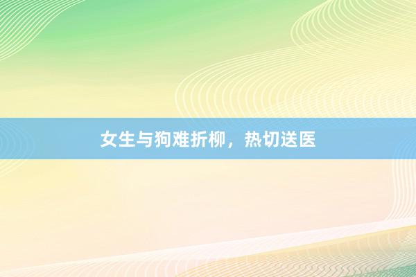女生与狗难折柳，热切送医